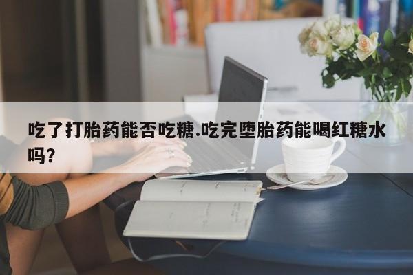 流产药网上怎么购买吃了打胎药能否吃糖.吃完堕胎药能喝红糖水吗？