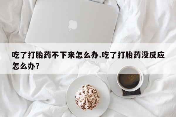 流产药网上怎么购买吃了打胎药不下来怎么办.吃了打胎药没反应怎么办？