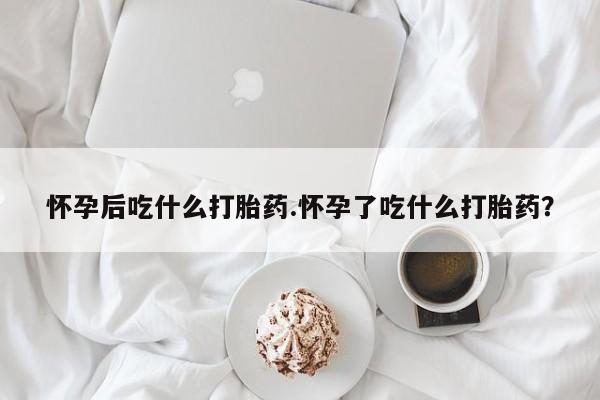 流产药网上怎么购买怀孕后吃什么打胎药.怀孕了吃什么打胎药？
