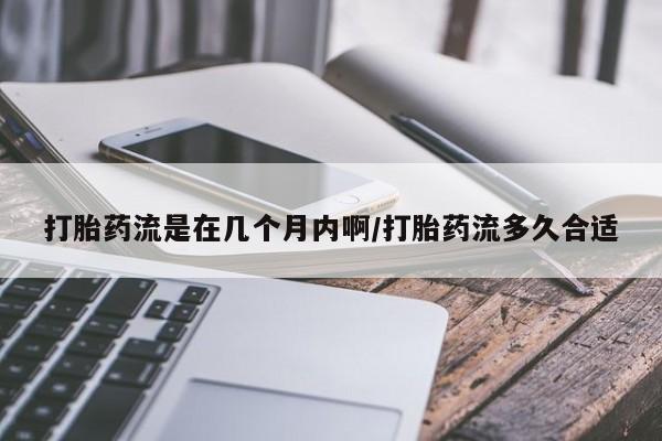 流产药网上怎么购买打胎药流是在几个月内啊/打胎药流多久合适