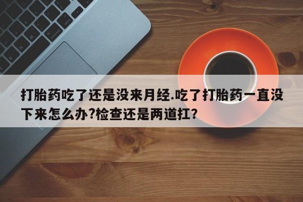 流产药网上怎么购买打胎药吃了还是没来月经.吃了打胎药一直没下来怎么办?检查还是两道扛？