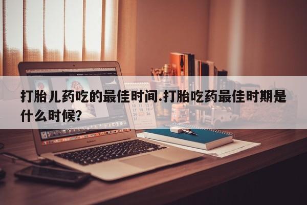 流产药网上怎么购买打胎儿药吃的最佳时间.打胎吃药最佳时期是什么时候？