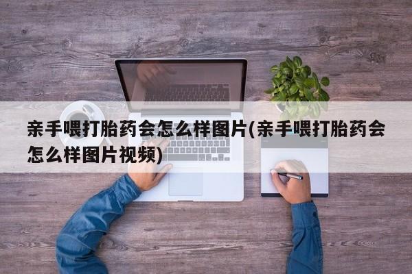 流产药网上怎么购买亲手喂打胎药会怎么样图片(亲手喂打胎药会怎么样图片视频)