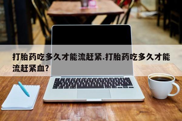 流产药网上怎么购买打胎药吃多久才能流赶紧.打胎药吃多久才能流赶紧血？
