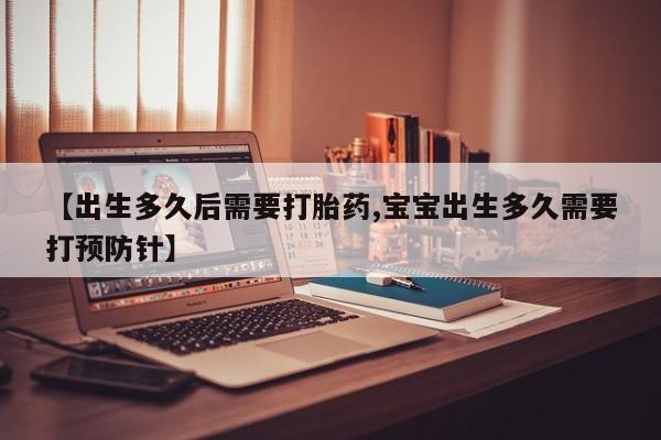 流产药网上怎么购买【出生多久后需要打胎药,宝宝出生多久需要打预防针】
