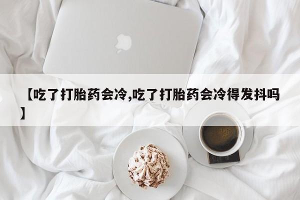 流产药网上怎么购买【吃了打胎药会冷,吃了打胎药会冷得发抖吗】