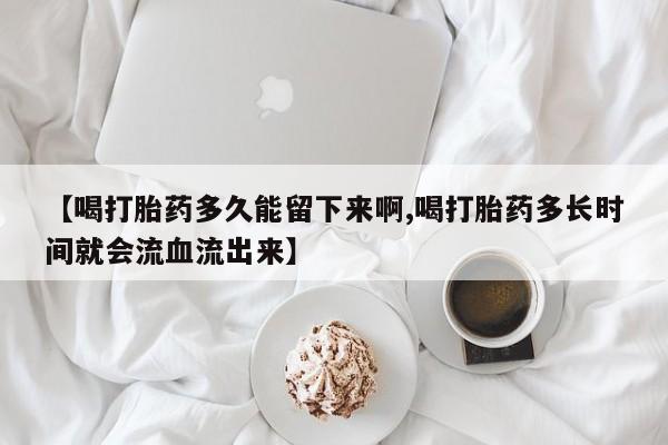 流产药网上怎么购买【喝打胎药多久能留下来啊,喝打胎药多长时间就会流血流出来】