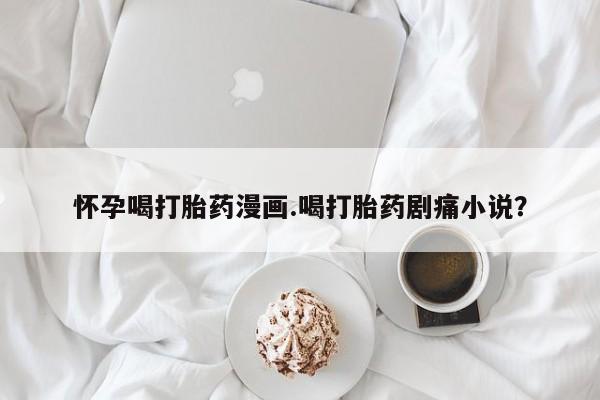 流产药网上怎么购买怀孕喝打胎药漫画.喝打胎药剧痛小说？