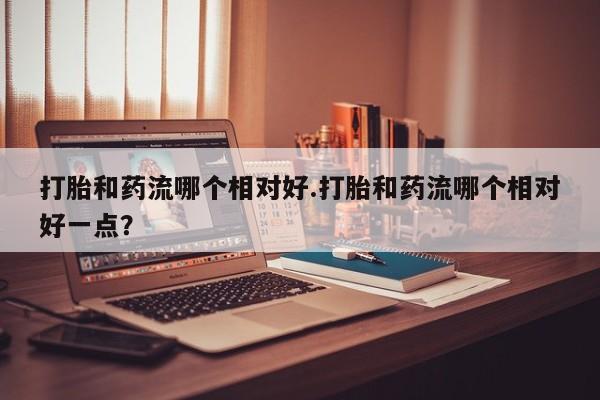 流产药网上怎么购买打胎和药流哪个相对好.打胎和药流哪个相对好一点？