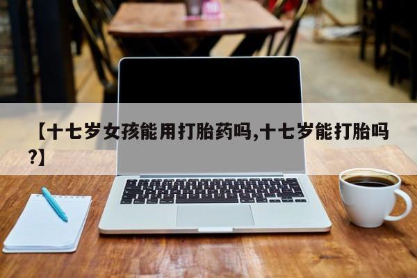 流产药网上怎么购买【十七岁女孩能用打胎药吗,十七岁能打胎吗?】
