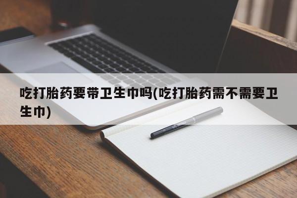 流产药网上怎么购买吃打胎药要带卫生巾吗(吃打胎药需不需要卫生巾)