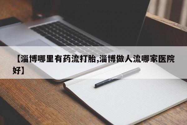 流产药网上怎么购买【淄博哪里有药流打胎,淄博做人流哪家医院好】