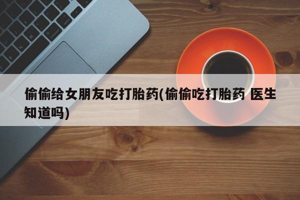 流产药网上怎么购买偷偷给女朋友吃打胎药(偷偷吃打胎药 医生知道吗)