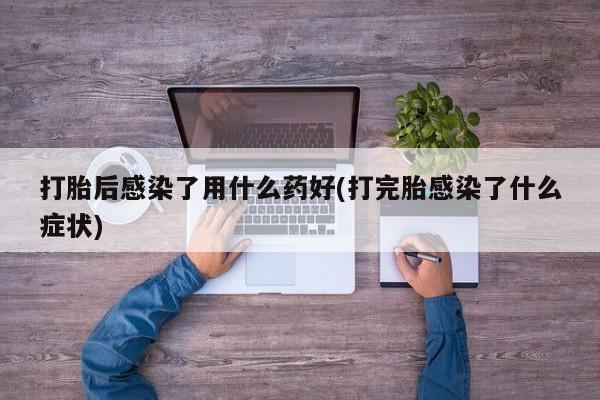 流产药网上怎么购买打胎后感染了用什么药好(打完胎感染了什么症状)