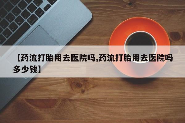 流产药网上怎么购买【药流打胎用去医院吗,药流打胎用去医院吗多少钱】