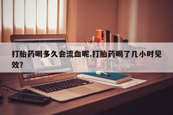 流产药网上怎么购买打胎药喝多久会流血呢.打胎药喝了几小时见效？