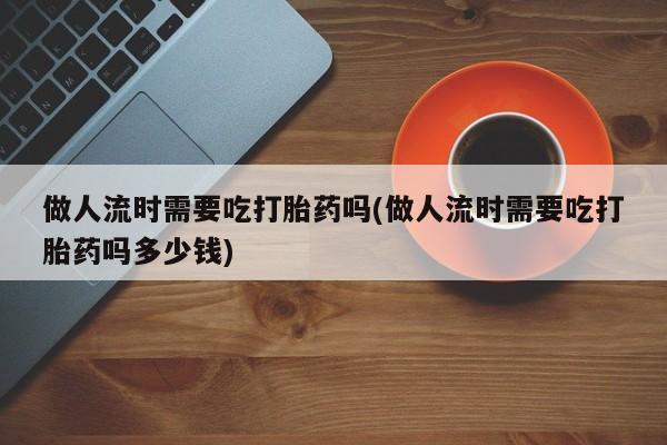 流产药网上怎么购买做人流时需要吃打胎药吗(做人流时需要吃打胎药吗多少钱)