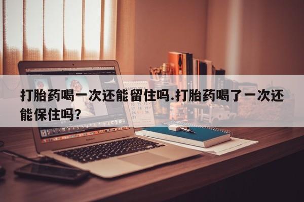 流产药网上怎么购买打胎药喝一次还能留住吗.打胎药喝了一次还能保住吗？