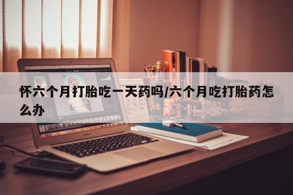 流产药网上怎么购买怀六个月打胎吃一天药吗/六个月吃打胎药怎么办