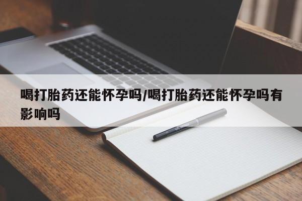 流产药网上怎么购买喝打胎药还能怀孕吗/喝打胎药还能怀孕吗有影响吗