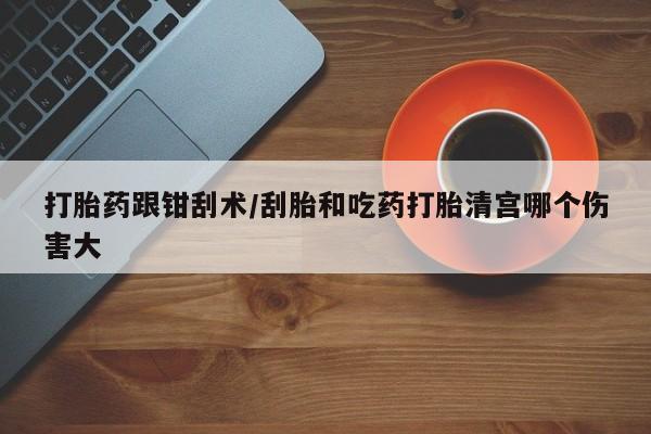 流产药网上怎么购买打胎药跟钳刮术/刮胎和吃药打胎清宫哪个伤害大