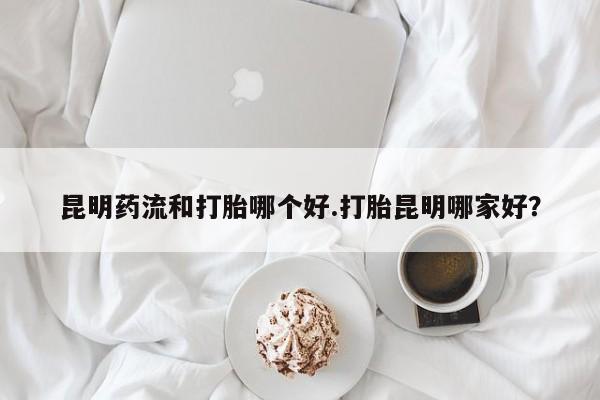 流产药网上怎么购买昆明药流和打胎哪个好.打胎昆明哪家好？