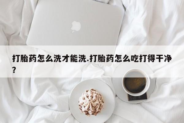 流产药网上怎么购买打胎药怎么洗才能洗.打胎药怎么吃打得干净？