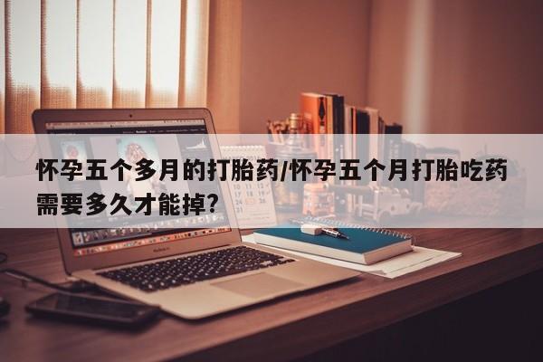 流产药网上怎么购买怀孕五个多月的打胎药/怀孕五个月打胎吃药需要多久才能掉?