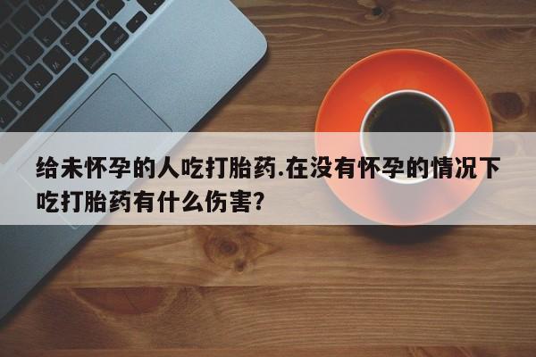 流产药网上怎么购买给未怀孕的人吃打胎药.在没有怀孕的情况下吃打胎药有什么伤害？