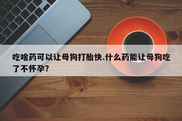 流产药网上怎么购买吃啥药可以让母狗打胎快.什么药能让母狗吃了不怀孕？