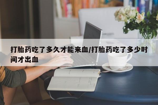 流产药网上怎么购买打胎药吃了多久才能来血/打胎药吃了多少时间才出血