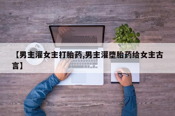 流产药网上怎么购买【男主灌女主打胎药,男主灌堕胎药给女主古言】