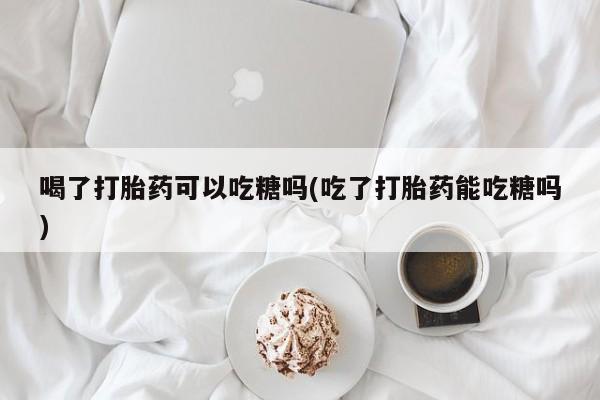 流产药网上怎么购买喝了打胎药可以吃糖吗(吃了打胎药能吃糖吗)