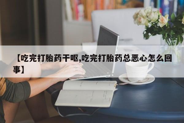 流产药网上怎么购买【吃完打胎药干呕,吃完打胎药总恶心怎么回事】