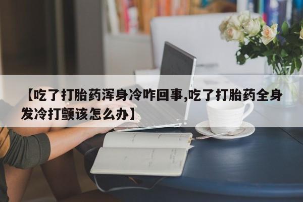 流产药网上怎么购买【吃了打胎药浑身冷咋回事,吃了打胎药全身发冷打颤该怎么办】