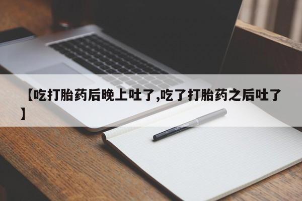 流产药网上怎么购买【吃打胎药后晚上吐了,吃了打胎药之后吐了】
